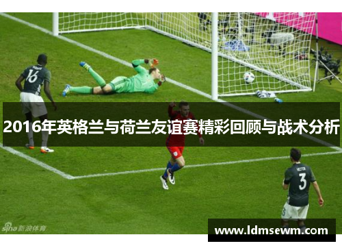 2016年英格兰与荷兰友谊赛精彩回顾与战术分析