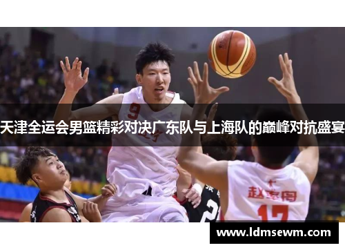天津全运会男篮精彩对决广东队与上海队的巅峰对抗盛宴