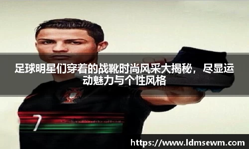 足球明星们穿着的战靴时尚风采大揭秘，尽显运动魅力与个性风格