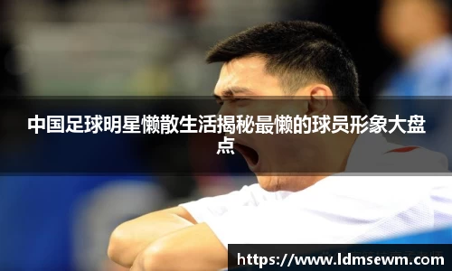 中国足球明星懒散生活揭秘最懒的球员形象大盘点